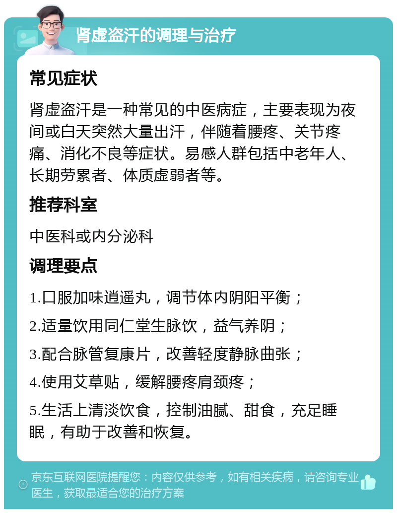 肾虚盗汗的调理与治疗 常见症状 肾虚盗汗是一种常见的中医病症，主要表现为夜间或白天突然大量出汗，伴随着腰疼、关节疼痛、消化不良等症状。易感人群包括中老年人、长期劳累者、体质虚弱者等。 推荐科室 中医科或内分泌科 调理要点 1.口服加味逍遥丸，调节体内阴阳平衡； 2.适量饮用同仁堂生脉饮，益气养阴； 3.配合脉管复康片，改善轻度静脉曲张； 4.使用艾草贴，缓解腰疼肩颈疼； 5.生活上清淡饮食，控制油腻、甜食，充足睡眠，有助于改善和恢复。