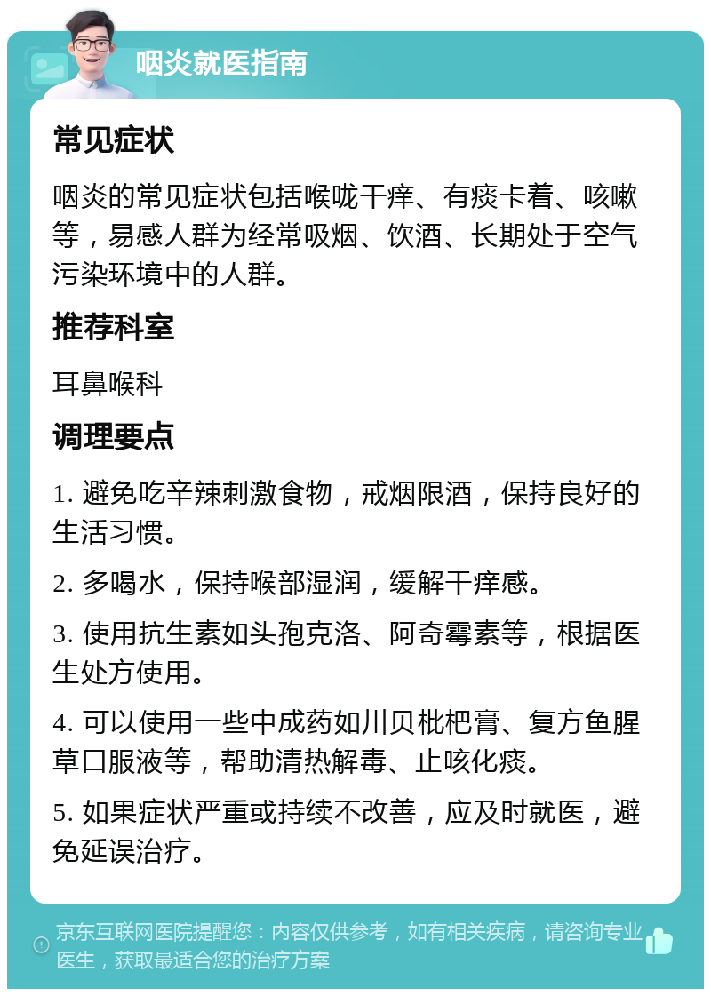 咽炎就医指南 常见症状 咽炎的常见症状包括喉咙干痒、有痰卡着、咳嗽等，易感人群为经常吸烟、饮酒、长期处于空气污染环境中的人群。 推荐科室 耳鼻喉科 调理要点 1. 避免吃辛辣刺激食物，戒烟限酒，保持良好的生活习惯。 2. 多喝水，保持喉部湿润，缓解干痒感。 3. 使用抗生素如头孢克洛、阿奇霉素等，根据医生处方使用。 4. 可以使用一些中成药如川贝枇杷膏、复方鱼腥草口服液等，帮助清热解毒、止咳化痰。 5. 如果症状严重或持续不改善，应及时就医，避免延误治疗。