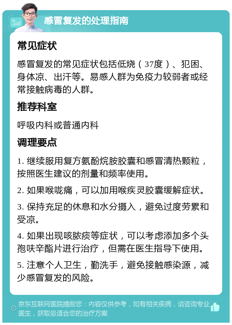 感冒复发的处理指南 常见症状 感冒复发的常见症状包括低烧（37度）、犯困、身体凉、出汗等。易感人群为免疫力较弱者或经常接触病毒的人群。 推荐科室 呼吸内科或普通内科 调理要点 1. 继续服用复方氨酚烷胺胶囊和感冒清热颗粒，按照医生建议的剂量和频率使用。 2. 如果喉咙痛，可以加用喉疾灵胶囊缓解症状。 3. 保持充足的休息和水分摄入，避免过度劳累和受凉。 4. 如果出现咳脓痰等症状，可以考虑添加多个头孢呋辛酯片进行治疗，但需在医生指导下使用。 5. 注意个人卫生，勤洗手，避免接触感染源，减少感冒复发的风险。