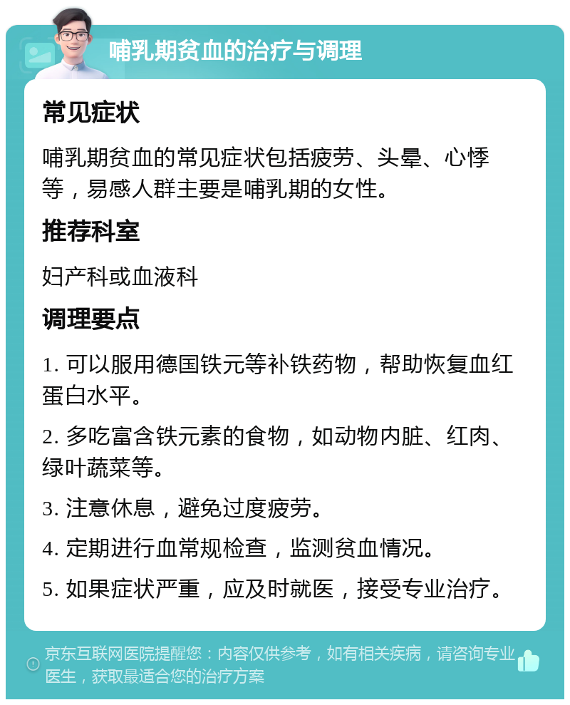 哺乳期贫血的治疗与调理 常见症状 哺乳期贫血的常见症状包括疲劳、头晕、心悸等，易感人群主要是哺乳期的女性。 推荐科室 妇产科或血液科 调理要点 1. 可以服用德国铁元等补铁药物，帮助恢复血红蛋白水平。 2. 多吃富含铁元素的食物，如动物内脏、红肉、绿叶蔬菜等。 3. 注意休息，避免过度疲劳。 4. 定期进行血常规检查，监测贫血情况。 5. 如果症状严重，应及时就医，接受专业治疗。