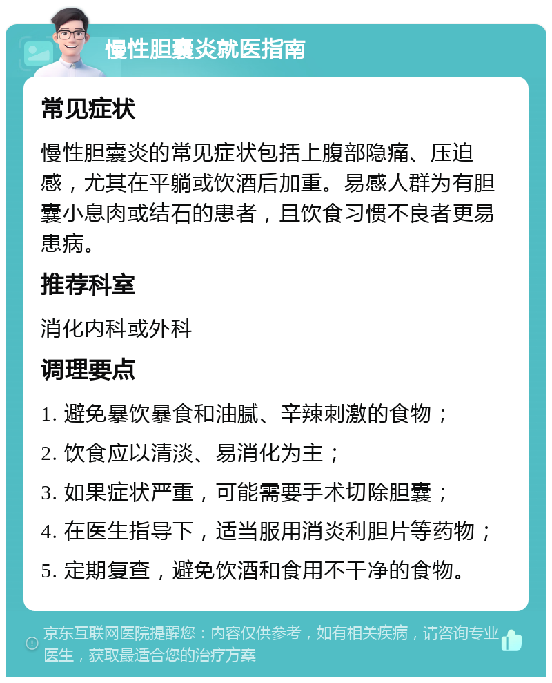 慢性胆囊炎就医指南 常见症状 慢性胆囊炎的常见症状包括上腹部隐痛、压迫感，尤其在平躺或饮酒后加重。易感人群为有胆囊小息肉或结石的患者，且饮食习惯不良者更易患病。 推荐科室 消化内科或外科 调理要点 1. 避免暴饮暴食和油腻、辛辣刺激的食物； 2. 饮食应以清淡、易消化为主； 3. 如果症状严重，可能需要手术切除胆囊； 4. 在医生指导下，适当服用消炎利胆片等药物； 5. 定期复查，避免饮酒和食用不干净的食物。