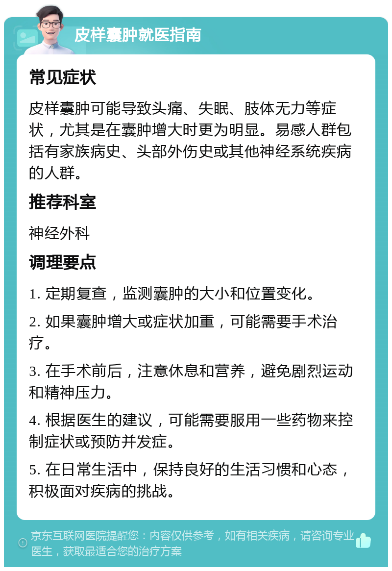 皮样囊肿就医指南 常见症状 皮样囊肿可能导致头痛、失眠、肢体无力等症状，尤其是在囊肿增大时更为明显。易感人群包括有家族病史、头部外伤史或其他神经系统疾病的人群。 推荐科室 神经外科 调理要点 1. 定期复查，监测囊肿的大小和位置变化。 2. 如果囊肿增大或症状加重，可能需要手术治疗。 3. 在手术前后，注意休息和营养，避免剧烈运动和精神压力。 4. 根据医生的建议，可能需要服用一些药物来控制症状或预防并发症。 5. 在日常生活中，保持良好的生活习惯和心态，积极面对疾病的挑战。