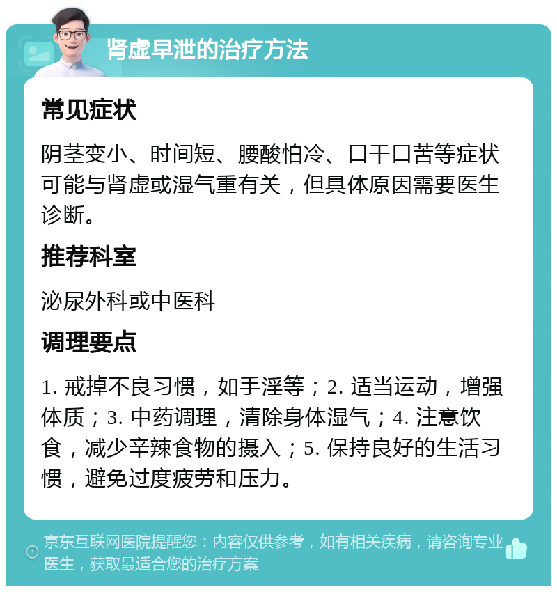 肾虚早泄的治疗方法 常见症状 阴茎变小、时间短、腰酸怕冷、口干口苦等症状可能与肾虚或湿气重有关，但具体原因需要医生诊断。 推荐科室 泌尿外科或中医科 调理要点 1. 戒掉不良习惯，如手淫等；2. 适当运动，增强体质；3. 中药调理，清除身体湿气；4. 注意饮食，减少辛辣食物的摄入；5. 保持良好的生活习惯，避免过度疲劳和压力。