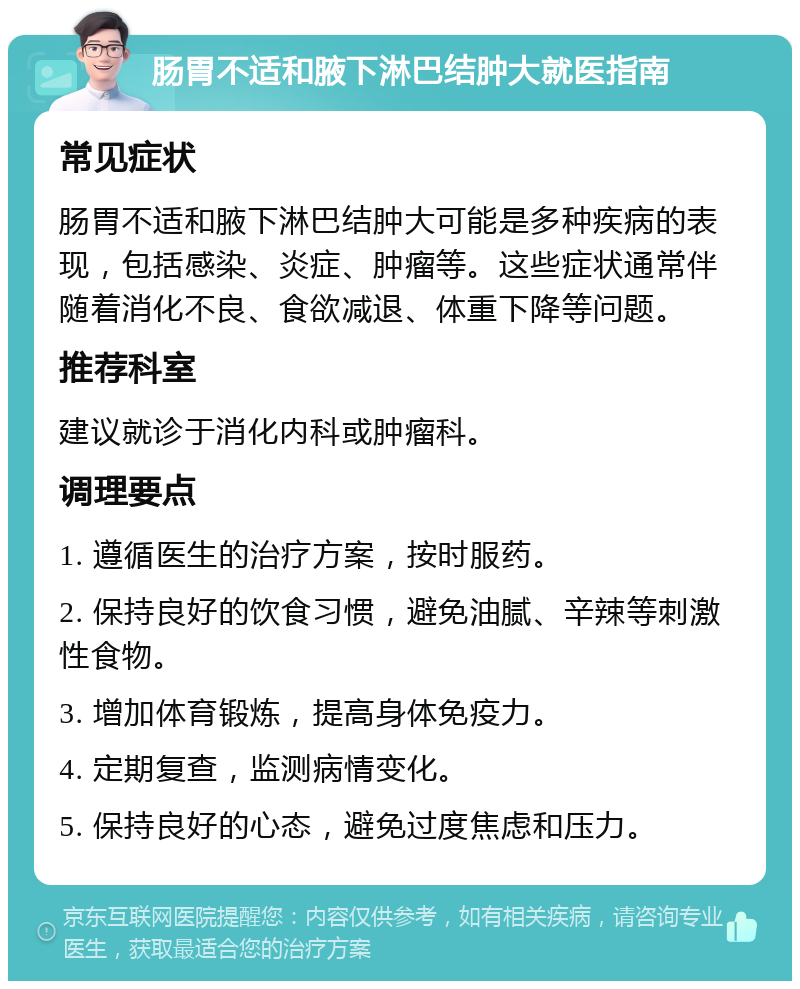 肠胃不适和腋下淋巴结肿大就医指南 常见症状 肠胃不适和腋下淋巴结肿大可能是多种疾病的表现，包括感染、炎症、肿瘤等。这些症状通常伴随着消化不良、食欲减退、体重下降等问题。 推荐科室 建议就诊于消化内科或肿瘤科。 调理要点 1. 遵循医生的治疗方案，按时服药。 2. 保持良好的饮食习惯，避免油腻、辛辣等刺激性食物。 3. 增加体育锻炼，提高身体免疫力。 4. 定期复查，监测病情变化。 5. 保持良好的心态，避免过度焦虑和压力。