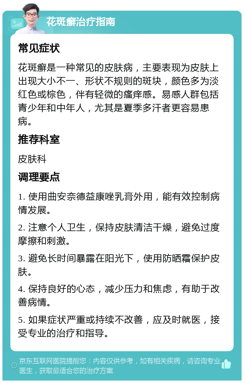 花斑癣治疗指南 常见症状 花斑癣是一种常见的皮肤病，主要表现为皮肤上出现大小不一、形状不规则的斑块，颜色多为淡红色或棕色，伴有轻微的瘙痒感。易感人群包括青少年和中年人，尤其是夏季多汗者更容易患病。 推荐科室 皮肤科 调理要点 1. 使用曲安奈德益康唑乳膏外用，能有效控制病情发展。 2. 注意个人卫生，保持皮肤清洁干燥，避免过度摩擦和刺激。 3. 避免长时间暴露在阳光下，使用防晒霜保护皮肤。 4. 保持良好的心态，减少压力和焦虑，有助于改善病情。 5. 如果症状严重或持续不改善，应及时就医，接受专业的治疗和指导。