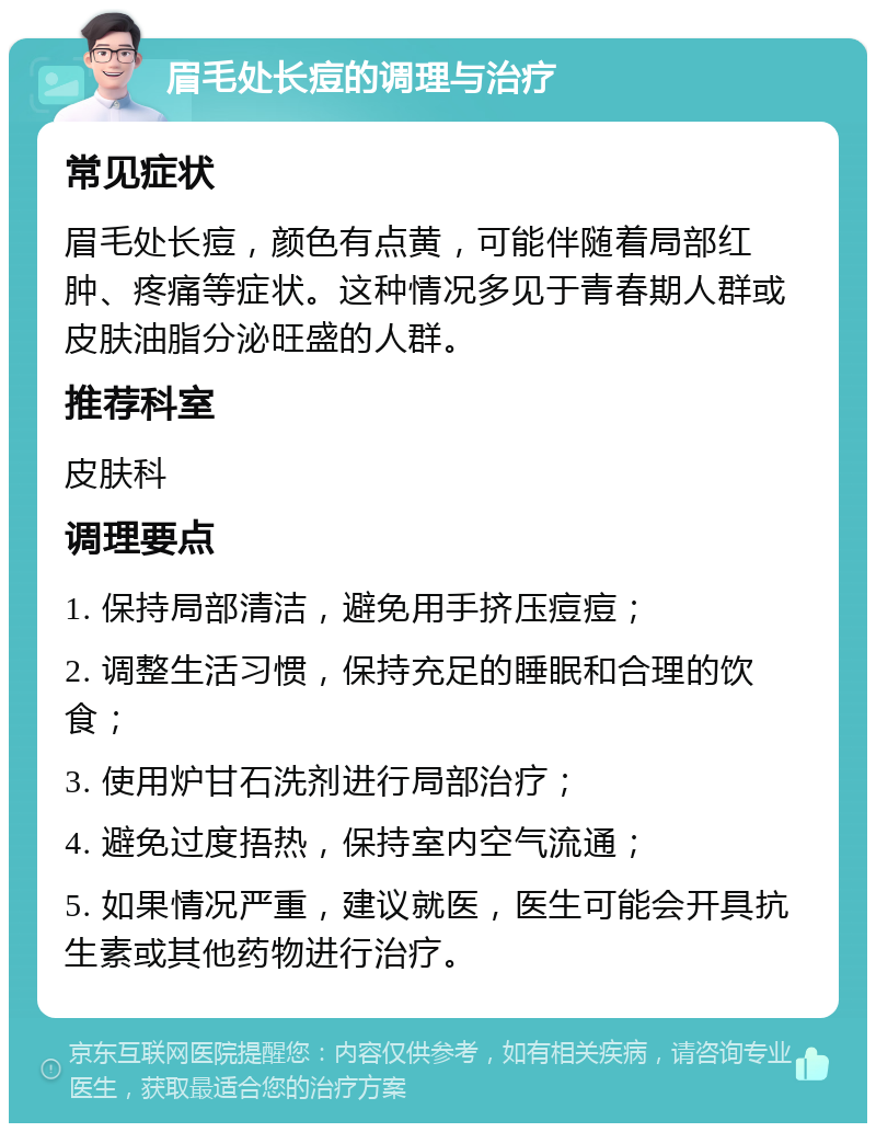 眉毛处长痘的调理与治疗 常见症状 眉毛处长痘，颜色有点黄，可能伴随着局部红肿、疼痛等症状。这种情况多见于青春期人群或皮肤油脂分泌旺盛的人群。 推荐科室 皮肤科 调理要点 1. 保持局部清洁，避免用手挤压痘痘； 2. 调整生活习惯，保持充足的睡眠和合理的饮食； 3. 使用炉甘石洗剂进行局部治疗； 4. 避免过度捂热，保持室内空气流通； 5. 如果情况严重，建议就医，医生可能会开具抗生素或其他药物进行治疗。