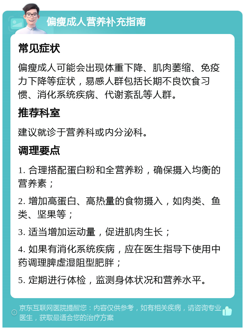 偏瘦成人营养补充指南 常见症状 偏瘦成人可能会出现体重下降、肌肉萎缩、免疫力下降等症状，易感人群包括长期不良饮食习惯、消化系统疾病、代谢紊乱等人群。 推荐科室 建议就诊于营养科或内分泌科。 调理要点 1. 合理搭配蛋白粉和全营养粉，确保摄入均衡的营养素； 2. 增加高蛋白、高热量的食物摄入，如肉类、鱼类、坚果等； 3. 适当增加运动量，促进肌肉生长； 4. 如果有消化系统疾病，应在医生指导下使用中药调理脾虚湿阻型肥胖； 5. 定期进行体检，监测身体状况和营养水平。