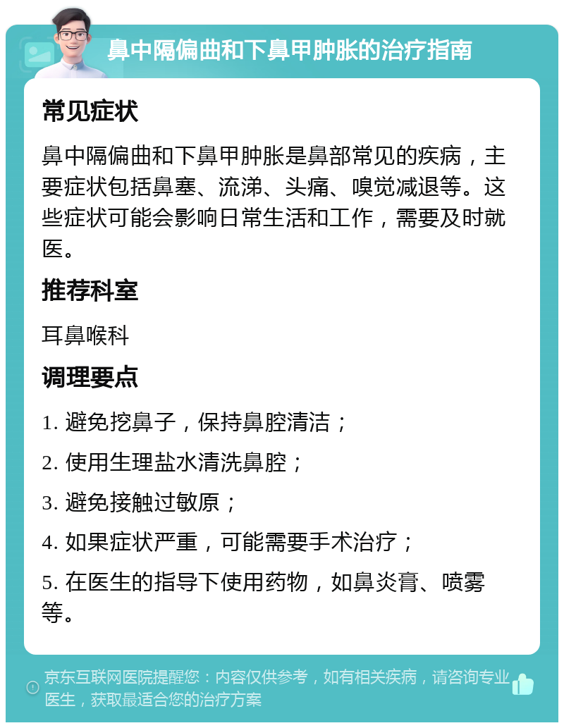 鼻中隔偏曲和下鼻甲肿胀的治疗指南 常见症状 鼻中隔偏曲和下鼻甲肿胀是鼻部常见的疾病，主要症状包括鼻塞、流涕、头痛、嗅觉减退等。这些症状可能会影响日常生活和工作，需要及时就医。 推荐科室 耳鼻喉科 调理要点 1. 避免挖鼻子，保持鼻腔清洁； 2. 使用生理盐水清洗鼻腔； 3. 避免接触过敏原； 4. 如果症状严重，可能需要手术治疗； 5. 在医生的指导下使用药物，如鼻炎膏、喷雾等。