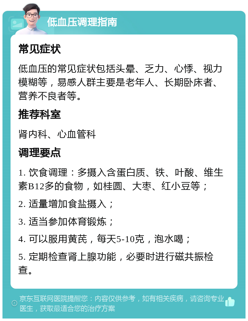 低血压调理指南 常见症状 低血压的常见症状包括头晕、乏力、心悸、视力模糊等，易感人群主要是老年人、长期卧床者、营养不良者等。 推荐科室 肾内科、心血管科 调理要点 1. 饮食调理：多摄入含蛋白质、铁、叶酸、维生素B12多的食物，如桂圆、大枣、红小豆等； 2. 适量增加食盐摄入； 3. 适当参加体育锻炼； 4. 可以服用黄芪，每天5-10克，泡水喝； 5. 定期检查肾上腺功能，必要时进行磁共振检查。