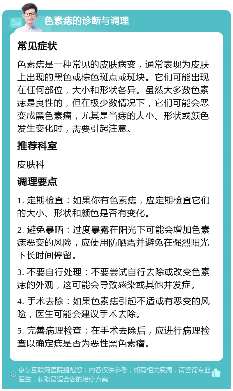 色素痣的诊断与调理 常见症状 色素痣是一种常见的皮肤病变，通常表现为皮肤上出现的黑色或棕色斑点或斑块。它们可能出现在任何部位，大小和形状各异。虽然大多数色素痣是良性的，但在极少数情况下，它们可能会恶变成黑色素瘤，尤其是当痣的大小、形状或颜色发生变化时，需要引起注意。 推荐科室 皮肤科 调理要点 1. 定期检查：如果你有色素痣，应定期检查它们的大小、形状和颜色是否有变化。 2. 避免暴晒：过度暴露在阳光下可能会增加色素痣恶变的风险，应使用防晒霜并避免在强烈阳光下长时间停留。 3. 不要自行处理：不要尝试自行去除或改变色素痣的外观，这可能会导致感染或其他并发症。 4. 手术去除：如果色素痣引起不适或有恶变的风险，医生可能会建议手术去除。 5. 完善病理检查：在手术去除后，应进行病理检查以确定痣是否为恶性黑色素瘤。