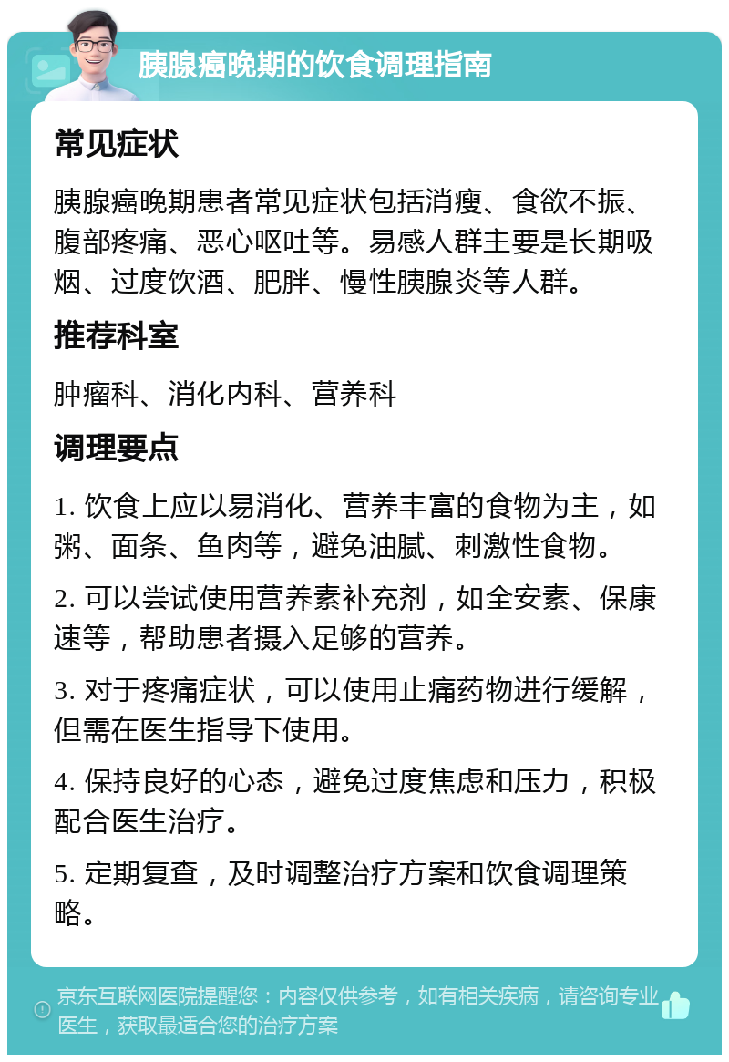 胰腺癌晚期的饮食调理指南 常见症状 胰腺癌晚期患者常见症状包括消瘦、食欲不振、腹部疼痛、恶心呕吐等。易感人群主要是长期吸烟、过度饮酒、肥胖、慢性胰腺炎等人群。 推荐科室 肿瘤科、消化内科、营养科 调理要点 1. 饮食上应以易消化、营养丰富的食物为主，如粥、面条、鱼肉等，避免油腻、刺激性食物。 2. 可以尝试使用营养素补充剂，如全安素、保康速等，帮助患者摄入足够的营养。 3. 对于疼痛症状，可以使用止痛药物进行缓解，但需在医生指导下使用。 4. 保持良好的心态，避免过度焦虑和压力，积极配合医生治疗。 5. 定期复查，及时调整治疗方案和饮食调理策略。