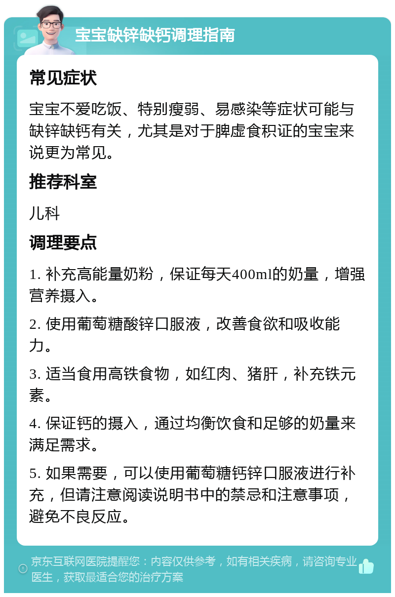 宝宝缺锌缺钙调理指南 常见症状 宝宝不爱吃饭、特别瘦弱、易感染等症状可能与缺锌缺钙有关，尤其是对于脾虚食积证的宝宝来说更为常见。 推荐科室 儿科 调理要点 1. 补充高能量奶粉，保证每天400ml的奶量，增强营养摄入。 2. 使用葡萄糖酸锌口服液，改善食欲和吸收能力。 3. 适当食用高铁食物，如红肉、猪肝，补充铁元素。 4. 保证钙的摄入，通过均衡饮食和足够的奶量来满足需求。 5. 如果需要，可以使用葡萄糖钙锌口服液进行补充，但请注意阅读说明书中的禁忌和注意事项，避免不良反应。