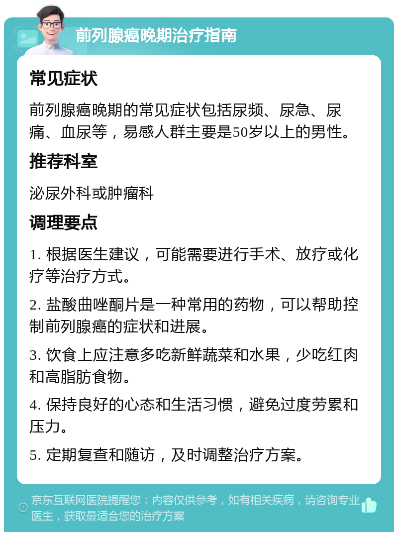 前列腺癌晚期治疗指南 常见症状 前列腺癌晚期的常见症状包括尿频、尿急、尿痛、血尿等，易感人群主要是50岁以上的男性。 推荐科室 泌尿外科或肿瘤科 调理要点 1. 根据医生建议，可能需要进行手术、放疗或化疗等治疗方式。 2. 盐酸曲唑酮片是一种常用的药物，可以帮助控制前列腺癌的症状和进展。 3. 饮食上应注意多吃新鲜蔬菜和水果，少吃红肉和高脂肪食物。 4. 保持良好的心态和生活习惯，避免过度劳累和压力。 5. 定期复查和随访，及时调整治疗方案。