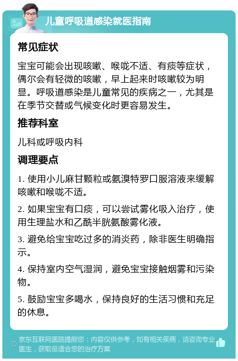 儿童呼吸道感染就医指南 常见症状 宝宝可能会出现咳嗽、喉咙不适、有痰等症状，偶尔会有轻微的咳嗽，早上起来时咳嗽较为明显。呼吸道感染是儿童常见的疾病之一，尤其是在季节交替或气候变化时更容易发生。 推荐科室 儿科或呼吸内科 调理要点 1. 使用小儿麻甘颗粒或氨溴特罗口服溶液来缓解咳嗽和喉咙不适。 2. 如果宝宝有口痰，可以尝试雾化吸入治疗，使用生理盐水和乙酰半胱氨酸雾化液。 3. 避免给宝宝吃过多的消炎药，除非医生明确指示。 4. 保持室内空气湿润，避免宝宝接触烟雾和污染物。 5. 鼓励宝宝多喝水，保持良好的生活习惯和充足的休息。