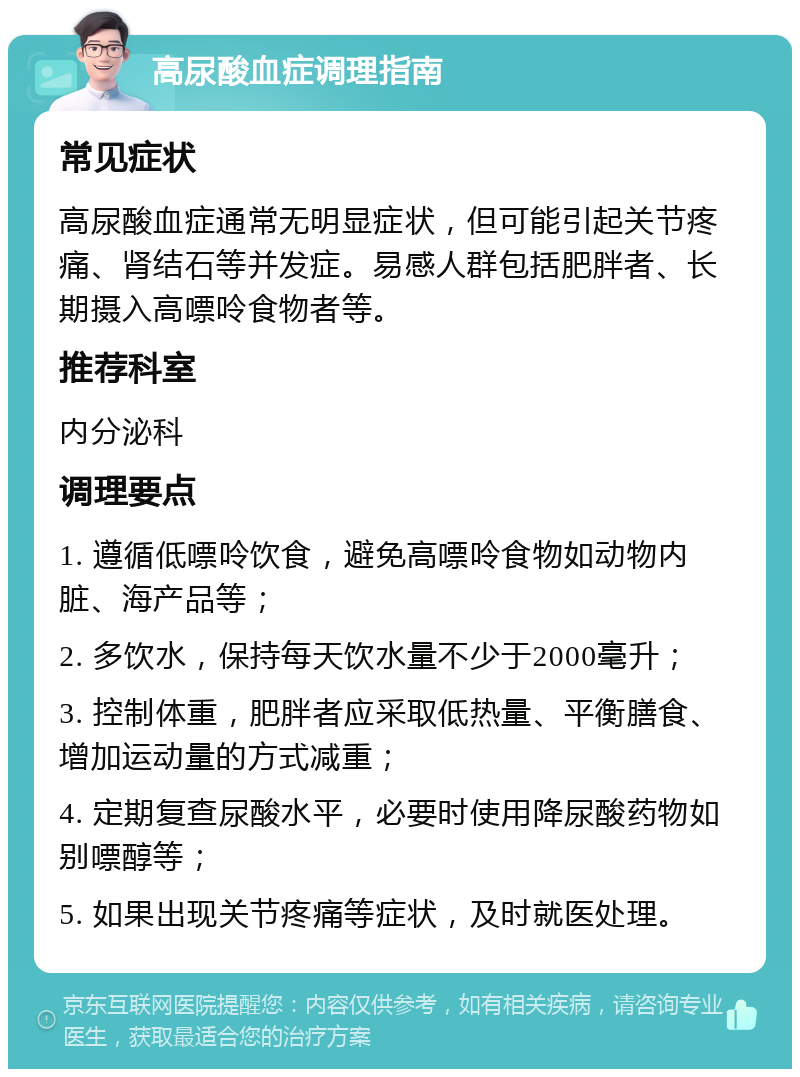 高尿酸血症调理指南 常见症状 高尿酸血症通常无明显症状，但可能引起关节疼痛、肾结石等并发症。易感人群包括肥胖者、长期摄入高嘌呤食物者等。 推荐科室 内分泌科 调理要点 1. 遵循低嘌呤饮食，避免高嘌呤食物如动物内脏、海产品等； 2. 多饮水，保持每天饮水量不少于2000毫升； 3. 控制体重，肥胖者应采取低热量、平衡膳食、增加运动量的方式减重； 4. 定期复查尿酸水平，必要时使用降尿酸药物如别嘌醇等； 5. 如果出现关节疼痛等症状，及时就医处理。