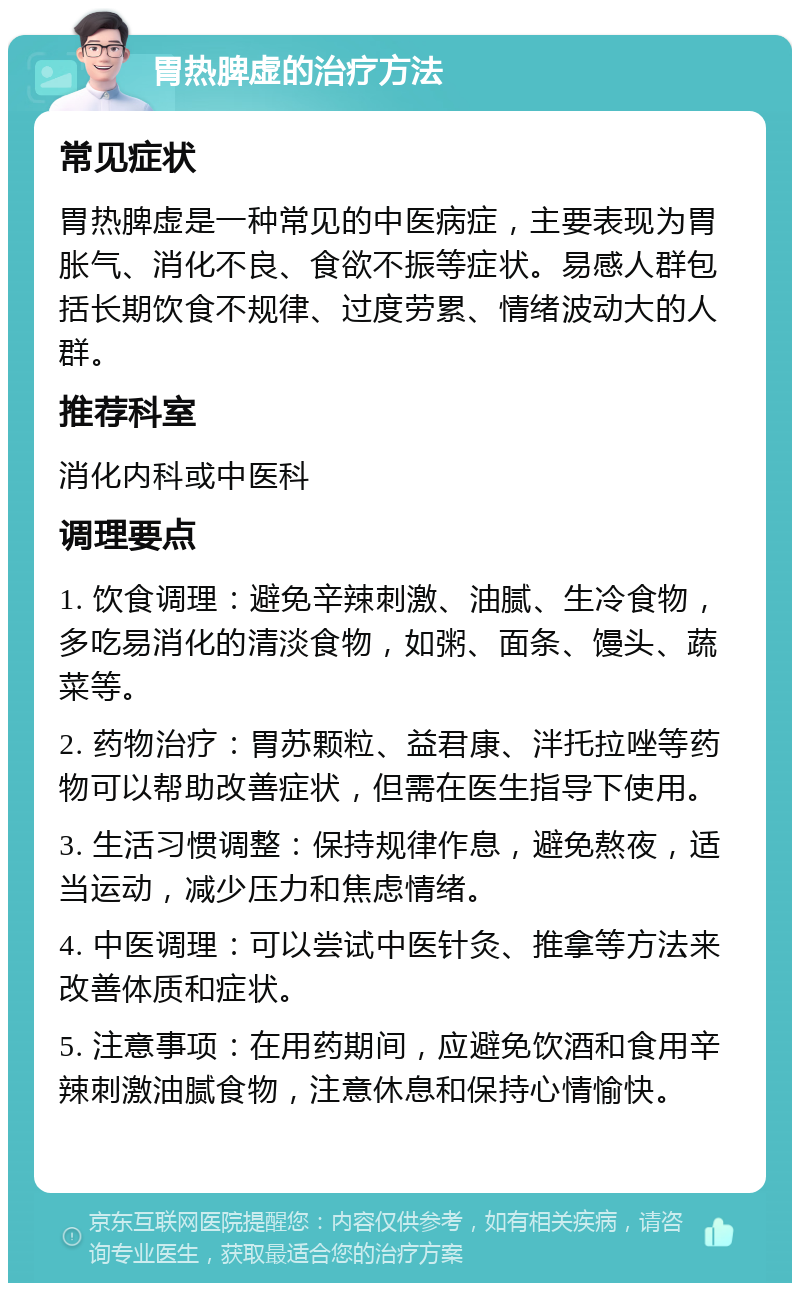 胃热脾虚的治疗方法 常见症状 胃热脾虚是一种常见的中医病症，主要表现为胃胀气、消化不良、食欲不振等症状。易感人群包括长期饮食不规律、过度劳累、情绪波动大的人群。 推荐科室 消化内科或中医科 调理要点 1. 饮食调理：避免辛辣刺激、油腻、生冷食物，多吃易消化的清淡食物，如粥、面条、馒头、蔬菜等。 2. 药物治疗：胃苏颗粒、益君康、泮托拉唑等药物可以帮助改善症状，但需在医生指导下使用。 3. 生活习惯调整：保持规律作息，避免熬夜，适当运动，减少压力和焦虑情绪。 4. 中医调理：可以尝试中医针灸、推拿等方法来改善体质和症状。 5. 注意事项：在用药期间，应避免饮酒和食用辛辣刺激油腻食物，注意休息和保持心情愉快。