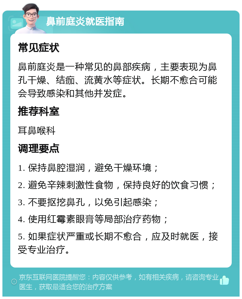 鼻前庭炎就医指南 常见症状 鼻前庭炎是一种常见的鼻部疾病，主要表现为鼻孔干燥、结痂、流黄水等症状。长期不愈合可能会导致感染和其他并发症。 推荐科室 耳鼻喉科 调理要点 1. 保持鼻腔湿润，避免干燥环境； 2. 避免辛辣刺激性食物，保持良好的饮食习惯； 3. 不要抠挖鼻孔，以免引起感染； 4. 使用红霉素眼膏等局部治疗药物； 5. 如果症状严重或长期不愈合，应及时就医，接受专业治疗。