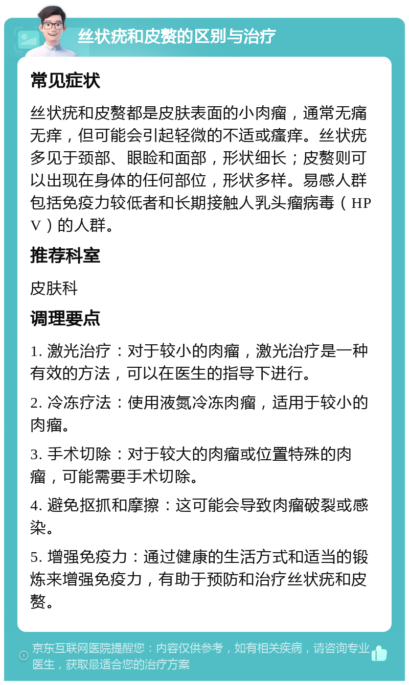 丝状疣和皮赘的区别与治疗 常见症状 丝状疣和皮赘都是皮肤表面的小肉瘤，通常无痛无痒，但可能会引起轻微的不适或瘙痒。丝状疣多见于颈部、眼睑和面部，形状细长；皮赘则可以出现在身体的任何部位，形状多样。易感人群包括免疫力较低者和长期接触人乳头瘤病毒（HPV）的人群。 推荐科室 皮肤科 调理要点 1. 激光治疗：对于较小的肉瘤，激光治疗是一种有效的方法，可以在医生的指导下进行。 2. 冷冻疗法：使用液氮冷冻肉瘤，适用于较小的肉瘤。 3. 手术切除：对于较大的肉瘤或位置特殊的肉瘤，可能需要手术切除。 4. 避免抠抓和摩擦：这可能会导致肉瘤破裂或感染。 5. 增强免疫力：通过健康的生活方式和适当的锻炼来增强免疫力，有助于预防和治疗丝状疣和皮赘。