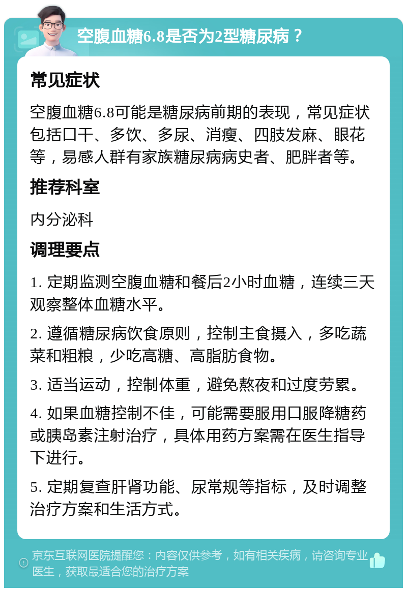 空腹血糖6.8是否为2型糖尿病？ 常见症状 空腹血糖6.8可能是糖尿病前期的表现，常见症状包括口干、多饮、多尿、消瘦、四肢发麻、眼花等，易感人群有家族糖尿病病史者、肥胖者等。 推荐科室 内分泌科 调理要点 1. 定期监测空腹血糖和餐后2小时血糖，连续三天观察整体血糖水平。 2. 遵循糖尿病饮食原则，控制主食摄入，多吃蔬菜和粗粮，少吃高糖、高脂肪食物。 3. 适当运动，控制体重，避免熬夜和过度劳累。 4. 如果血糖控制不佳，可能需要服用口服降糖药或胰岛素注射治疗，具体用药方案需在医生指导下进行。 5. 定期复查肝肾功能、尿常规等指标，及时调整治疗方案和生活方式。