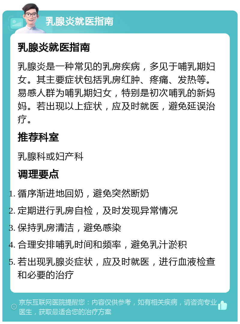 乳腺炎就医指南 乳腺炎就医指南 乳腺炎是一种常见的乳房疾病，多见于哺乳期妇女。其主要症状包括乳房红肿、疼痛、发热等。易感人群为哺乳期妇女，特别是初次哺乳的新妈妈。若出现以上症状，应及时就医，避免延误治疗。 推荐科室 乳腺科或妇产科 调理要点 循序渐进地回奶，避免突然断奶 定期进行乳房自检，及时发现异常情况 保持乳房清洁，避免感染 合理安排哺乳时间和频率，避免乳汁淤积 若出现乳腺炎症状，应及时就医，进行血液检查和必要的治疗