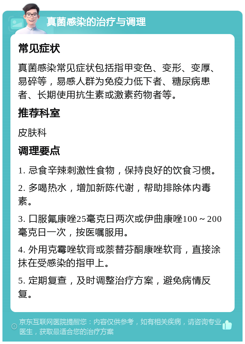 真菌感染的治疗与调理 常见症状 真菌感染常见症状包括指甲变色、变形、变厚、易碎等，易感人群为免疫力低下者、糖尿病患者、长期使用抗生素或激素药物者等。 推荐科室 皮肤科 调理要点 1. 忌食辛辣刺激性食物，保持良好的饮食习惯。 2. 多喝热水，增加新陈代谢，帮助排除体内毒素。 3. 口服氟康唑25毫克日两次或伊曲康唑100～200毫克日一次，按医嘱服用。 4. 外用克霉唑软膏或萘替芬酮康唑软膏，直接涂抹在受感染的指甲上。 5. 定期复查，及时调整治疗方案，避免病情反复。