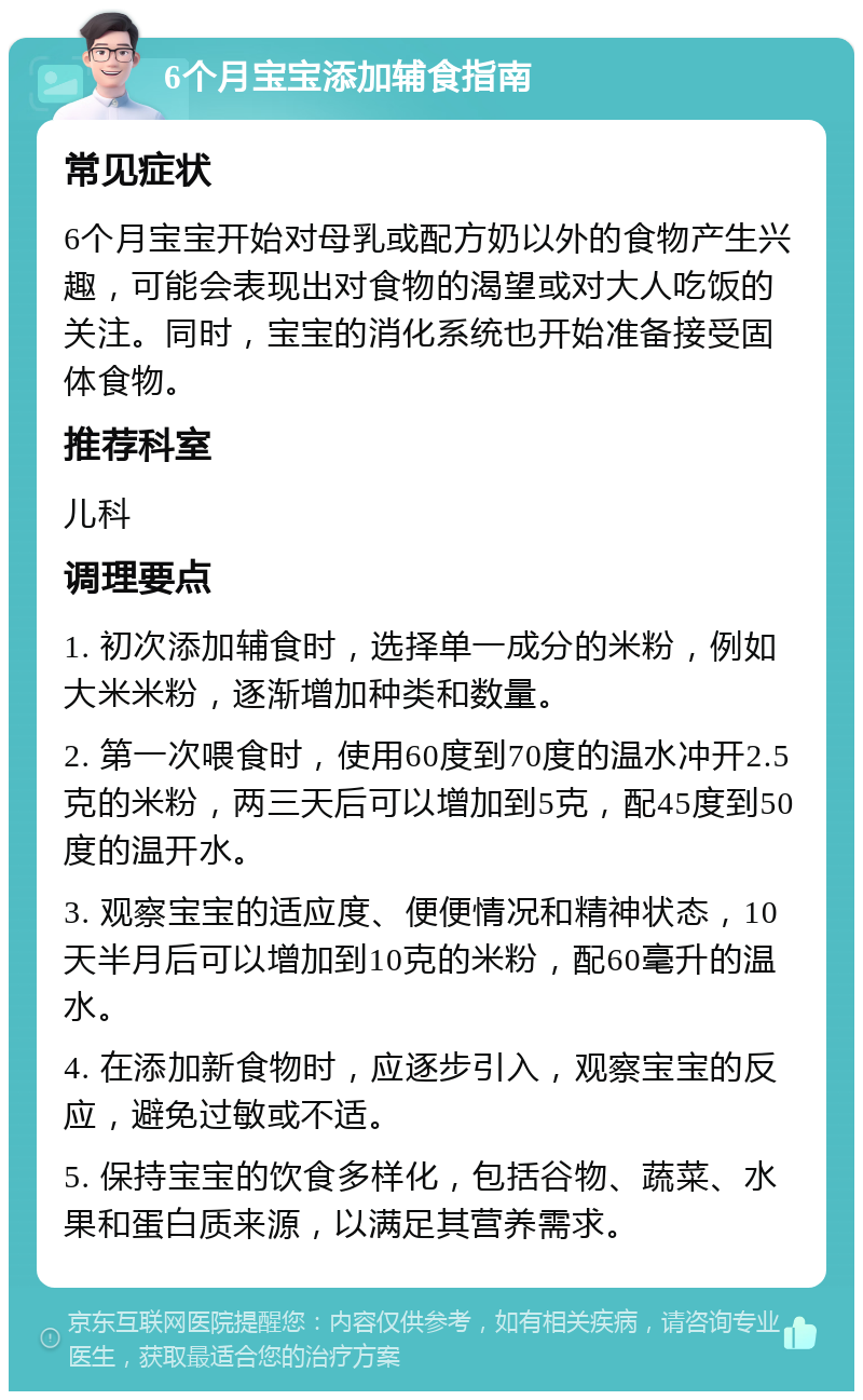 6个月宝宝添加辅食指南 常见症状 6个月宝宝开始对母乳或配方奶以外的食物产生兴趣，可能会表现出对食物的渴望或对大人吃饭的关注。同时，宝宝的消化系统也开始准备接受固体食物。 推荐科室 儿科 调理要点 1. 初次添加辅食时，选择单一成分的米粉，例如大米米粉，逐渐增加种类和数量。 2. 第一次喂食时，使用60度到70度的温水冲开2.5克的米粉，两三天后可以增加到5克，配45度到50度的温开水。 3. 观察宝宝的适应度、便便情况和精神状态，10天半月后可以增加到10克的米粉，配60毫升的温水。 4. 在添加新食物时，应逐步引入，观察宝宝的反应，避免过敏或不适。 5. 保持宝宝的饮食多样化，包括谷物、蔬菜、水果和蛋白质来源，以满足其营养需求。