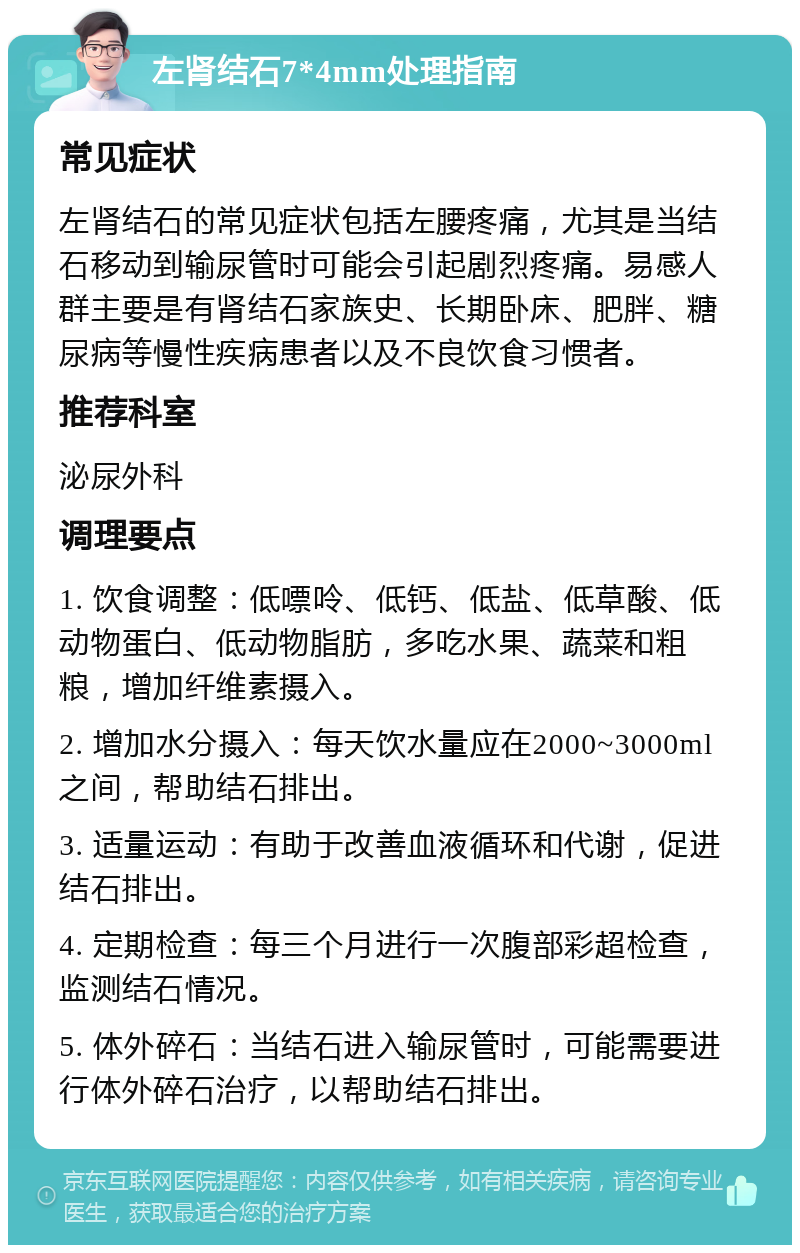 左肾结石7*4mm处理指南 常见症状 左肾结石的常见症状包括左腰疼痛，尤其是当结石移动到输尿管时可能会引起剧烈疼痛。易感人群主要是有肾结石家族史、长期卧床、肥胖、糖尿病等慢性疾病患者以及不良饮食习惯者。 推荐科室 泌尿外科 调理要点 1. 饮食调整：低嘌呤、低钙、低盐、低草酸、低动物蛋白、低动物脂肪，多吃水果、蔬菜和粗粮，增加纤维素摄入。 2. 增加水分摄入：每天饮水量应在2000~3000ml之间，帮助结石排出。 3. 适量运动：有助于改善血液循环和代谢，促进结石排出。 4. 定期检查：每三个月进行一次腹部彩超检查，监测结石情况。 5. 体外碎石：当结石进入输尿管时，可能需要进行体外碎石治疗，以帮助结石排出。