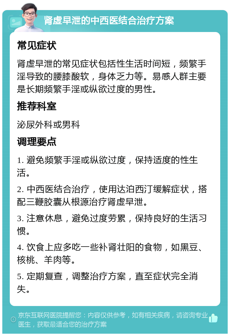 肾虚早泄的中西医结合治疗方案 常见症状 肾虚早泄的常见症状包括性生活时间短，频繁手淫导致的腰膝酸软，身体乏力等。易感人群主要是长期频繁手淫或纵欲过度的男性。 推荐科室 泌尿外科或男科 调理要点 1. 避免频繁手淫或纵欲过度，保持适度的性生活。 2. 中西医结合治疗，使用达泊西汀缓解症状，搭配三鞭胶囊从根源治疗肾虚早泄。 3. 注意休息，避免过度劳累，保持良好的生活习惯。 4. 饮食上应多吃一些补肾壮阳的食物，如黑豆、核桃、羊肉等。 5. 定期复查，调整治疗方案，直至症状完全消失。