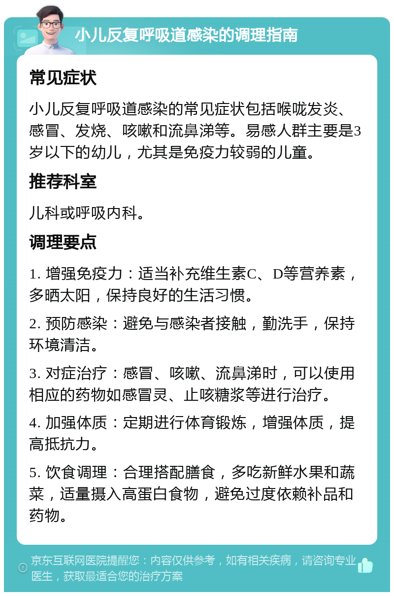 小儿反复呼吸道感染的调理指南 常见症状 小儿反复呼吸道感染的常见症状包括喉咙发炎、感冒、发烧、咳嗽和流鼻涕等。易感人群主要是3岁以下的幼儿，尤其是免疫力较弱的儿童。 推荐科室 儿科或呼吸内科。 调理要点 1. 增强免疫力：适当补充维生素C、D等营养素，多晒太阳，保持良好的生活习惯。 2. 预防感染：避免与感染者接触，勤洗手，保持环境清洁。 3. 对症治疗：感冒、咳嗽、流鼻涕时，可以使用相应的药物如感冒灵、止咳糖浆等进行治疗。 4. 加强体质：定期进行体育锻炼，增强体质，提高抵抗力。 5. 饮食调理：合理搭配膳食，多吃新鲜水果和蔬菜，适量摄入高蛋白食物，避免过度依赖补品和药物。