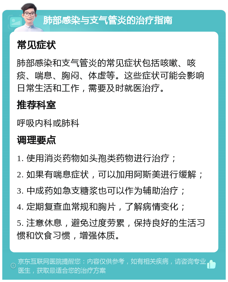 肺部感染与支气管炎的治疗指南 常见症状 肺部感染和支气管炎的常见症状包括咳嗽、咳痰、喘息、胸闷、体虚等。这些症状可能会影响日常生活和工作，需要及时就医治疗。 推荐科室 呼吸内科或肺科 调理要点 1. 使用消炎药物如头孢类药物进行治疗； 2. 如果有喘息症状，可以加用阿斯美进行缓解； 3. 中成药如急支糖浆也可以作为辅助治疗； 4. 定期复查血常规和胸片，了解病情变化； 5. 注意休息，避免过度劳累，保持良好的生活习惯和饮食习惯，增强体质。