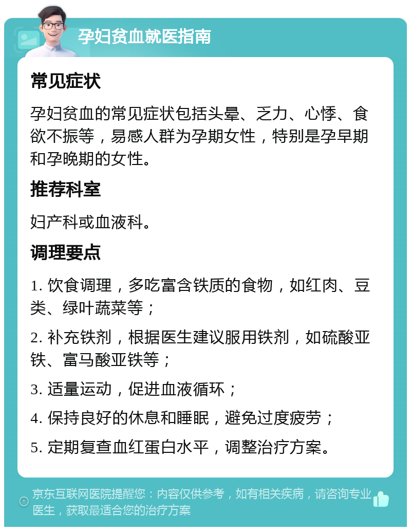 孕妇贫血就医指南 常见症状 孕妇贫血的常见症状包括头晕、乏力、心悸、食欲不振等，易感人群为孕期女性，特别是孕早期和孕晚期的女性。 推荐科室 妇产科或血液科。 调理要点 1. 饮食调理，多吃富含铁质的食物，如红肉、豆类、绿叶蔬菜等； 2. 补充铁剂，根据医生建议服用铁剂，如硫酸亚铁、富马酸亚铁等； 3. 适量运动，促进血液循环； 4. 保持良好的休息和睡眠，避免过度疲劳； 5. 定期复查血红蛋白水平，调整治疗方案。