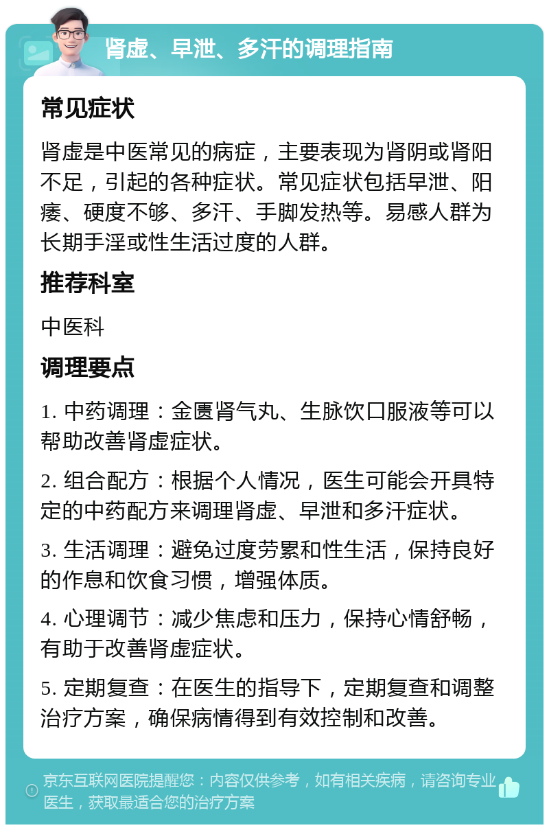 肾虚、早泄、多汗的调理指南 常见症状 肾虚是中医常见的病症，主要表现为肾阴或肾阳不足，引起的各种症状。常见症状包括早泄、阳痿、硬度不够、多汗、手脚发热等。易感人群为长期手淫或性生活过度的人群。 推荐科室 中医科 调理要点 1. 中药调理：金匮肾气丸、生脉饮口服液等可以帮助改善肾虚症状。 2. 组合配方：根据个人情况，医生可能会开具特定的中药配方来调理肾虚、早泄和多汗症状。 3. 生活调理：避免过度劳累和性生活，保持良好的作息和饮食习惯，增强体质。 4. 心理调节：减少焦虑和压力，保持心情舒畅，有助于改善肾虚症状。 5. 定期复查：在医生的指导下，定期复查和调整治疗方案，确保病情得到有效控制和改善。