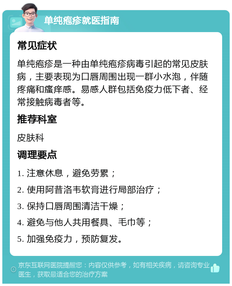 单纯疱疹就医指南 常见症状 单纯疱疹是一种由单纯疱疹病毒引起的常见皮肤病，主要表现为口唇周围出现一群小水泡，伴随疼痛和瘙痒感。易感人群包括免疫力低下者、经常接触病毒者等。 推荐科室 皮肤科 调理要点 1. 注意休息，避免劳累； 2. 使用阿昔洛韦软膏进行局部治疗； 3. 保持口唇周围清洁干燥； 4. 避免与他人共用餐具、毛巾等； 5. 加强免疫力，预防复发。