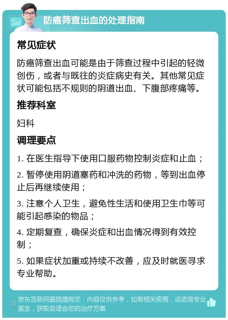 防癌筛查出血的处理指南 常见症状 防癌筛查出血可能是由于筛查过程中引起的轻微创伤，或者与既往的炎症病史有关。其他常见症状可能包括不规则的阴道出血、下腹部疼痛等。 推荐科室 妇科 调理要点 1. 在医生指导下使用口服药物控制炎症和止血； 2. 暂停使用阴道塞药和冲洗的药物，等到出血停止后再继续使用； 3. 注意个人卫生，避免性生活和使用卫生巾等可能引起感染的物品； 4. 定期复查，确保炎症和出血情况得到有效控制； 5. 如果症状加重或持续不改善，应及时就医寻求专业帮助。