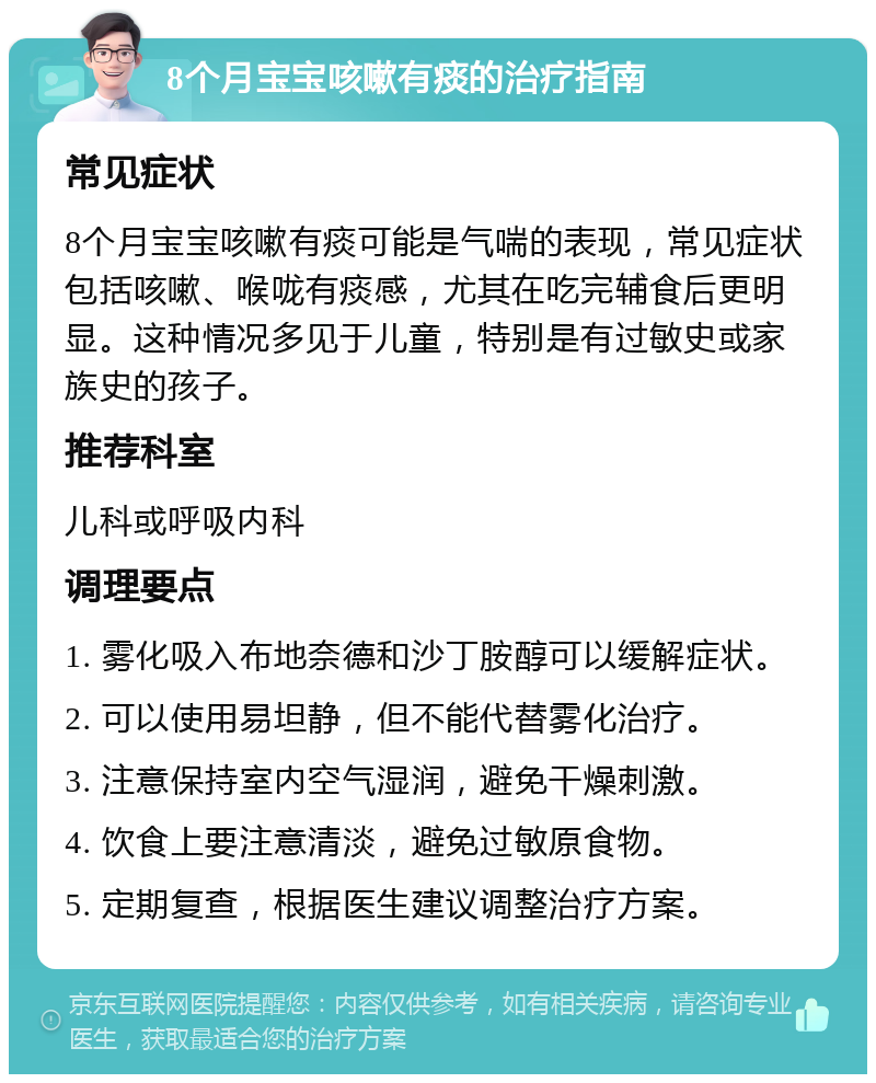 8个月宝宝咳嗽有痰的治疗指南 常见症状 8个月宝宝咳嗽有痰可能是气喘的表现，常见症状包括咳嗽、喉咙有痰感，尤其在吃完辅食后更明显。这种情况多见于儿童，特别是有过敏史或家族史的孩子。 推荐科室 儿科或呼吸内科 调理要点 1. 雾化吸入布地奈德和沙丁胺醇可以缓解症状。 2. 可以使用易坦静，但不能代替雾化治疗。 3. 注意保持室内空气湿润，避免干燥刺激。 4. 饮食上要注意清淡，避免过敏原食物。 5. 定期复查，根据医生建议调整治疗方案。