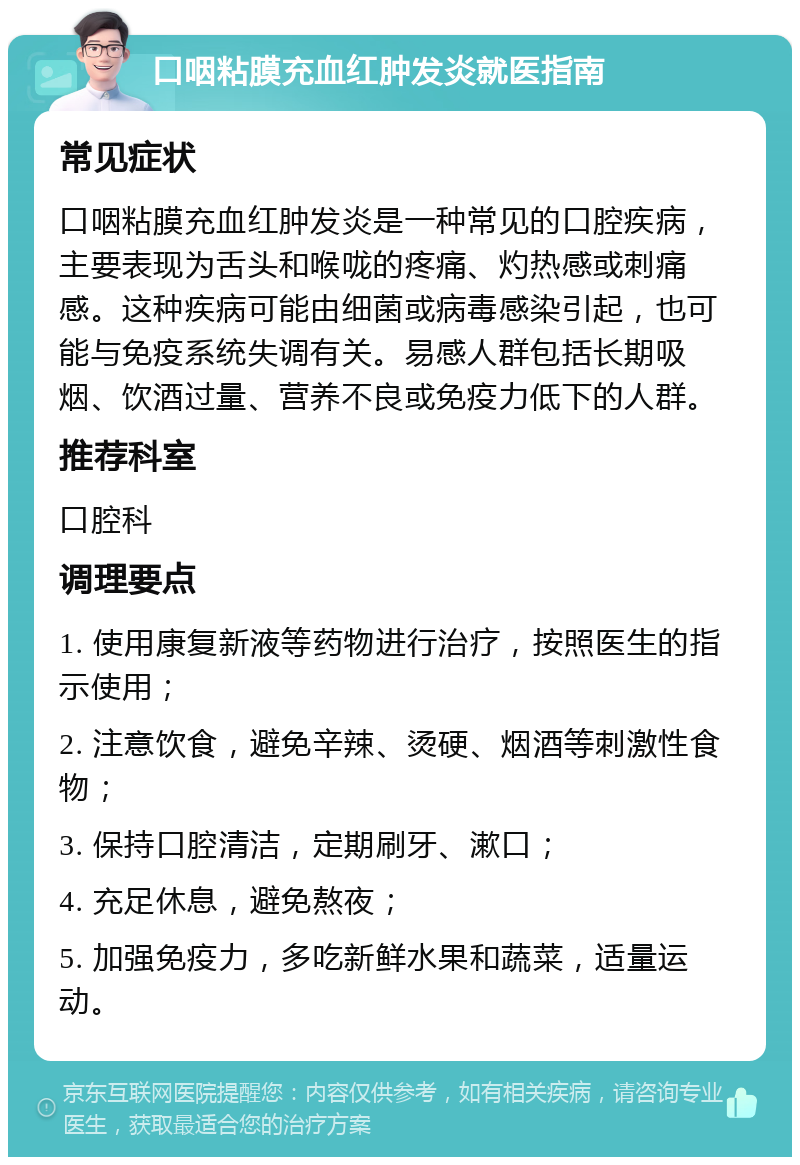 口咽粘膜充血红肿发炎就医指南 常见症状 口咽粘膜充血红肿发炎是一种常见的口腔疾病，主要表现为舌头和喉咙的疼痛、灼热感或刺痛感。这种疾病可能由细菌或病毒感染引起，也可能与免疫系统失调有关。易感人群包括长期吸烟、饮酒过量、营养不良或免疫力低下的人群。 推荐科室 口腔科 调理要点 1. 使用康复新液等药物进行治疗，按照医生的指示使用； 2. 注意饮食，避免辛辣、烫硬、烟酒等刺激性食物； 3. 保持口腔清洁，定期刷牙、漱口； 4. 充足休息，避免熬夜； 5. 加强免疫力，多吃新鲜水果和蔬菜，适量运动。