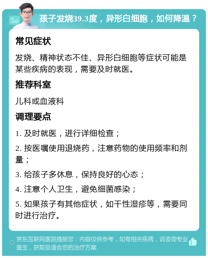 孩子发烧39.3度，异形白细胞，如何降温？ 常见症状 发烧、精神状态不佳、异形白细胞等症状可能是某些疾病的表现，需要及时就医。 推荐科室 儿科或血液科 调理要点 1. 及时就医，进行详细检查； 2. 按医嘱使用退烧药，注意药物的使用频率和剂量； 3. 给孩子多休息，保持良好的心态； 4. 注意个人卫生，避免细菌感染； 5. 如果孩子有其他症状，如干性湿疹等，需要同时进行治疗。