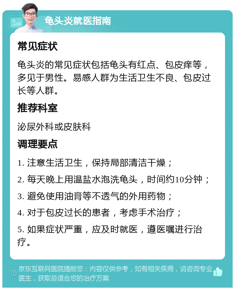 龟头炎就医指南 常见症状 龟头炎的常见症状包括龟头有红点、包皮痒等，多见于男性。易感人群为生活卫生不良、包皮过长等人群。 推荐科室 泌尿外科或皮肤科 调理要点 1. 注意生活卫生，保持局部清洁干燥； 2. 每天晚上用温盐水泡洗龟头，时间约10分钟； 3. 避免使用油膏等不透气的外用药物； 4. 对于包皮过长的患者，考虑手术治疗； 5. 如果症状严重，应及时就医，遵医嘱进行治疗。