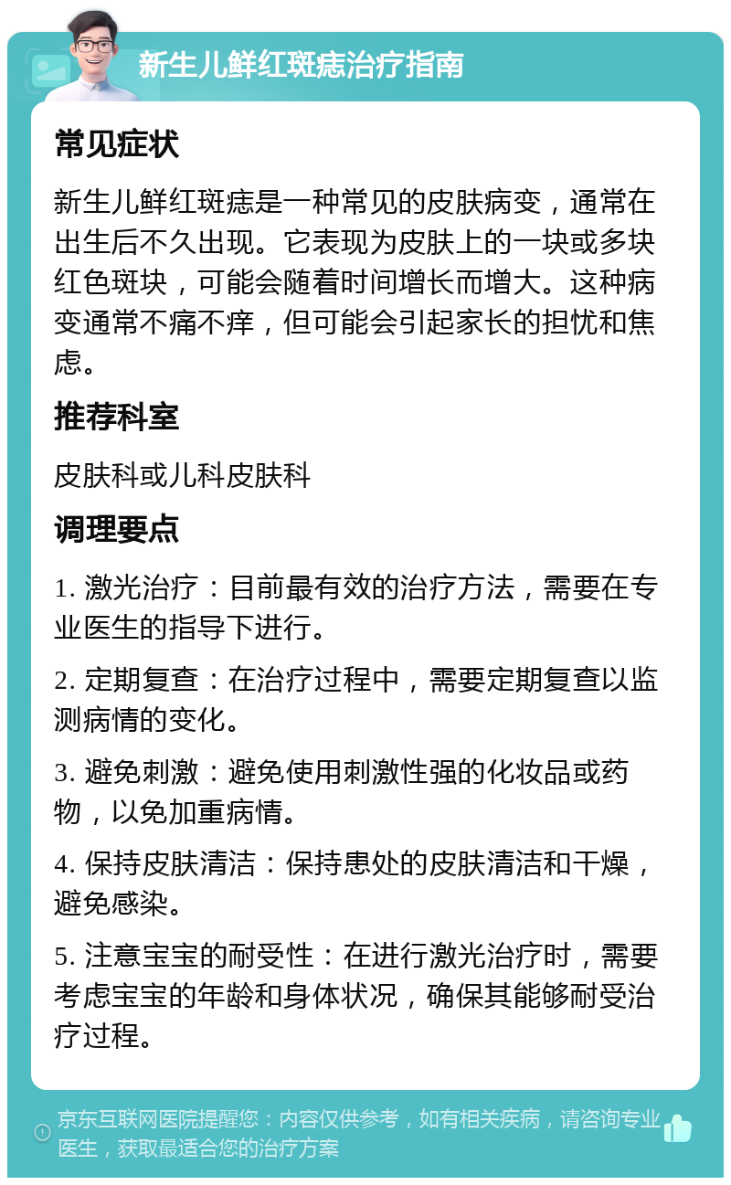 新生儿鲜红斑痣治疗指南 常见症状 新生儿鲜红斑痣是一种常见的皮肤病变，通常在出生后不久出现。它表现为皮肤上的一块或多块红色斑块，可能会随着时间增长而增大。这种病变通常不痛不痒，但可能会引起家长的担忧和焦虑。 推荐科室 皮肤科或儿科皮肤科 调理要点 1. 激光治疗：目前最有效的治疗方法，需要在专业医生的指导下进行。 2. 定期复查：在治疗过程中，需要定期复查以监测病情的变化。 3. 避免刺激：避免使用刺激性强的化妆品或药物，以免加重病情。 4. 保持皮肤清洁：保持患处的皮肤清洁和干燥，避免感染。 5. 注意宝宝的耐受性：在进行激光治疗时，需要考虑宝宝的年龄和身体状况，确保其能够耐受治疗过程。