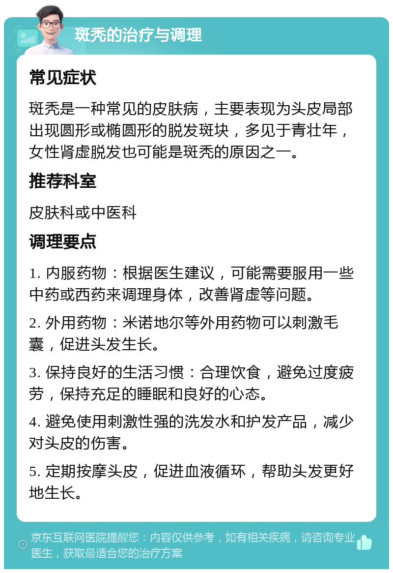 斑秃的治疗与调理 常见症状 斑秃是一种常见的皮肤病，主要表现为头皮局部出现圆形或椭圆形的脱发斑块，多见于青壮年，女性肾虚脱发也可能是斑秃的原因之一。 推荐科室 皮肤科或中医科 调理要点 1. 内服药物：根据医生建议，可能需要服用一些中药或西药来调理身体，改善肾虚等问题。 2. 外用药物：米诺地尔等外用药物可以刺激毛囊，促进头发生长。 3. 保持良好的生活习惯：合理饮食，避免过度疲劳，保持充足的睡眠和良好的心态。 4. 避免使用刺激性强的洗发水和护发产品，减少对头皮的伤害。 5. 定期按摩头皮，促进血液循环，帮助头发更好地生长。