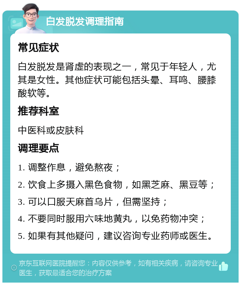 白发脱发调理指南 常见症状 白发脱发是肾虚的表现之一，常见于年轻人，尤其是女性。其他症状可能包括头晕、耳鸣、腰膝酸软等。 推荐科室 中医科或皮肤科 调理要点 1. 调整作息，避免熬夜； 2. 饮食上多摄入黑色食物，如黑芝麻、黑豆等； 3. 可以口服天麻首乌片，但需坚持； 4. 不要同时服用六味地黄丸，以免药物冲突； 5. 如果有其他疑问，建议咨询专业药师或医生。