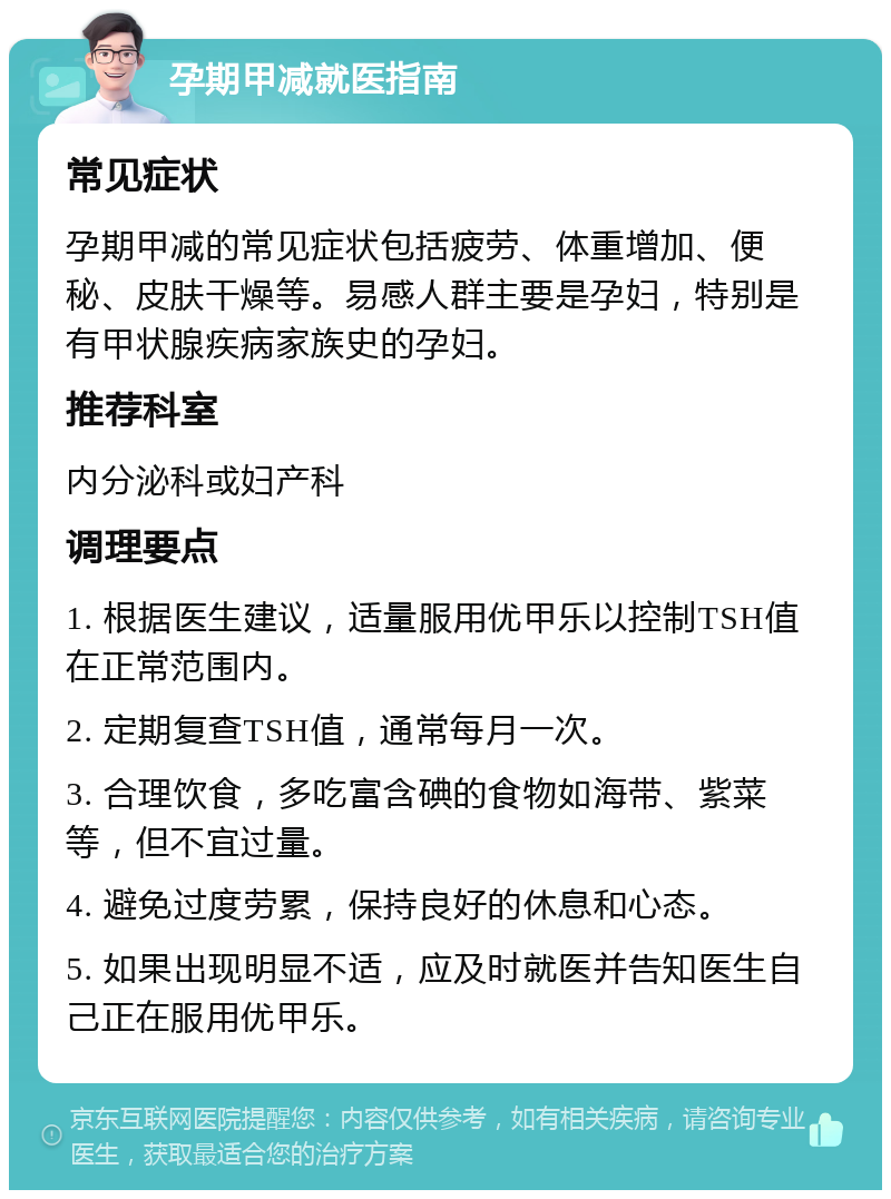 孕期甲减就医指南 常见症状 孕期甲减的常见症状包括疲劳、体重增加、便秘、皮肤干燥等。易感人群主要是孕妇，特别是有甲状腺疾病家族史的孕妇。 推荐科室 内分泌科或妇产科 调理要点 1. 根据医生建议，适量服用优甲乐以控制TSH值在正常范围内。 2. 定期复查TSH值，通常每月一次。 3. 合理饮食，多吃富含碘的食物如海带、紫菜等，但不宜过量。 4. 避免过度劳累，保持良好的休息和心态。 5. 如果出现明显不适，应及时就医并告知医生自己正在服用优甲乐。