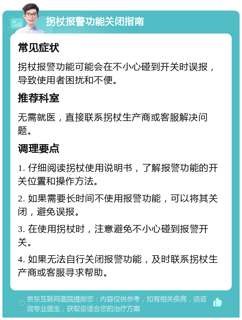 拐杖报警功能关闭指南 常见症状 拐杖报警功能可能会在不小心碰到开关时误报，导致使用者困扰和不便。 推荐科室 无需就医，直接联系拐杖生产商或客服解决问题。 调理要点 1. 仔细阅读拐杖使用说明书，了解报警功能的开关位置和操作方法。 2. 如果需要长时间不使用报警功能，可以将其关闭，避免误报。 3. 在使用拐杖时，注意避免不小心碰到报警开关。 4. 如果无法自行关闭报警功能，及时联系拐杖生产商或客服寻求帮助。