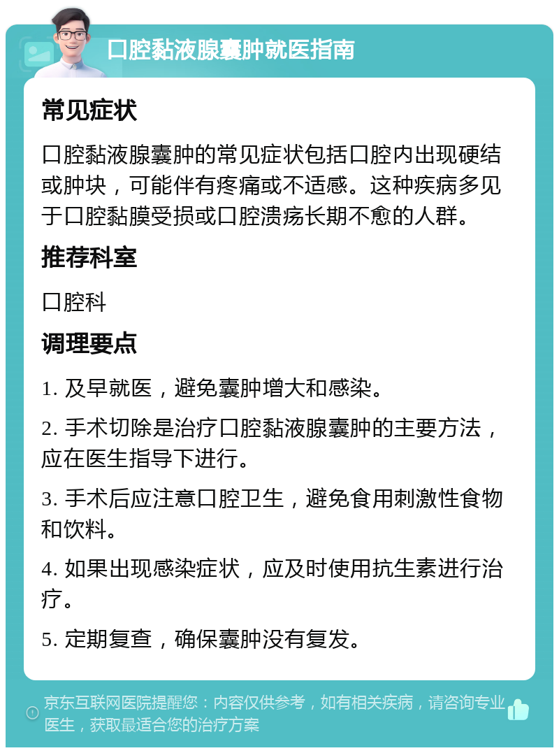 口腔黏液腺囊肿就医指南 常见症状 口腔黏液腺囊肿的常见症状包括口腔内出现硬结或肿块，可能伴有疼痛或不适感。这种疾病多见于口腔黏膜受损或口腔溃疡长期不愈的人群。 推荐科室 口腔科 调理要点 1. 及早就医，避免囊肿增大和感染。 2. 手术切除是治疗口腔黏液腺囊肿的主要方法，应在医生指导下进行。 3. 手术后应注意口腔卫生，避免食用刺激性食物和饮料。 4. 如果出现感染症状，应及时使用抗生素进行治疗。 5. 定期复查，确保囊肿没有复发。