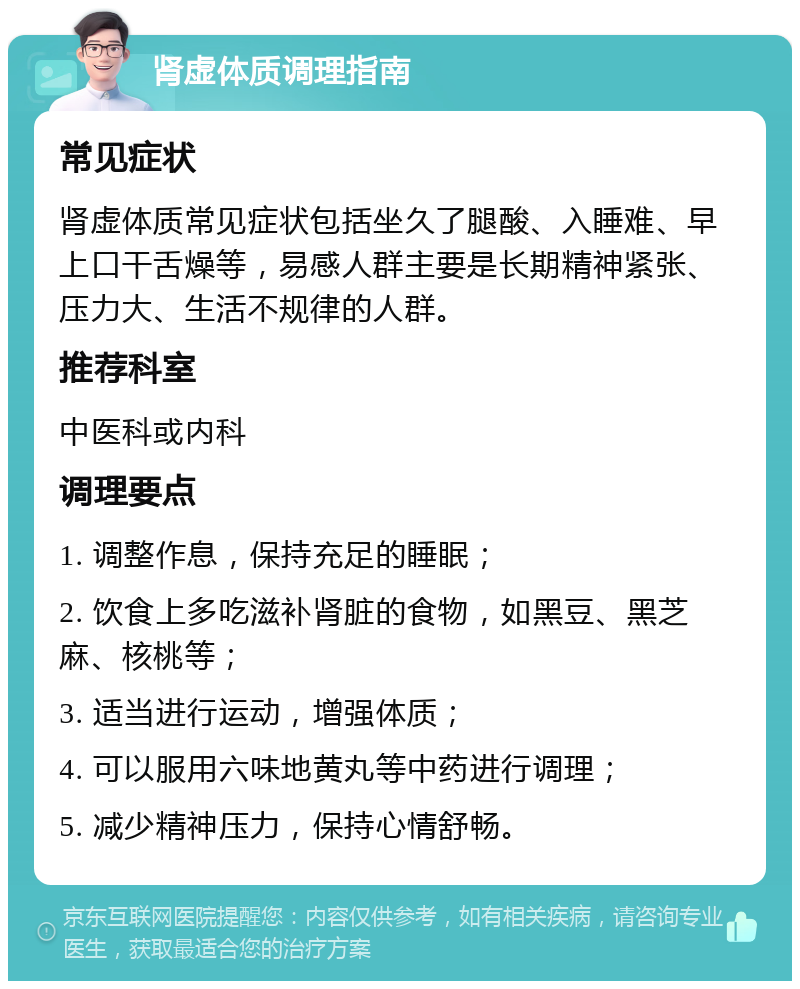 肾虚体质调理指南 常见症状 肾虚体质常见症状包括坐久了腿酸、入睡难、早上口干舌燥等，易感人群主要是长期精神紧张、压力大、生活不规律的人群。 推荐科室 中医科或内科 调理要点 1. 调整作息，保持充足的睡眠； 2. 饮食上多吃滋补肾脏的食物，如黑豆、黑芝麻、核桃等； 3. 适当进行运动，增强体质； 4. 可以服用六味地黄丸等中药进行调理； 5. 减少精神压力，保持心情舒畅。