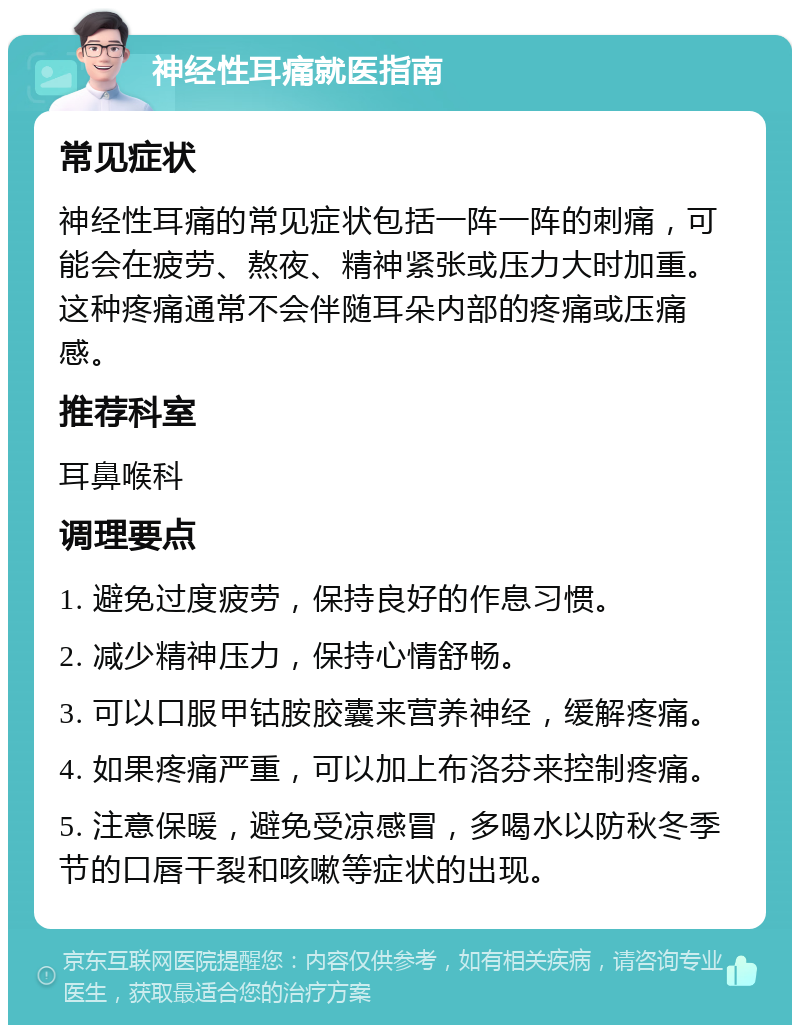 神经性耳痛就医指南 常见症状 神经性耳痛的常见症状包括一阵一阵的刺痛，可能会在疲劳、熬夜、精神紧张或压力大时加重。这种疼痛通常不会伴随耳朵内部的疼痛或压痛感。 推荐科室 耳鼻喉科 调理要点 1. 避免过度疲劳，保持良好的作息习惯。 2. 减少精神压力，保持心情舒畅。 3. 可以口服甲钴胺胶囊来营养神经，缓解疼痛。 4. 如果疼痛严重，可以加上布洛芬来控制疼痛。 5. 注意保暖，避免受凉感冒，多喝水以防秋冬季节的口唇干裂和咳嗽等症状的出现。