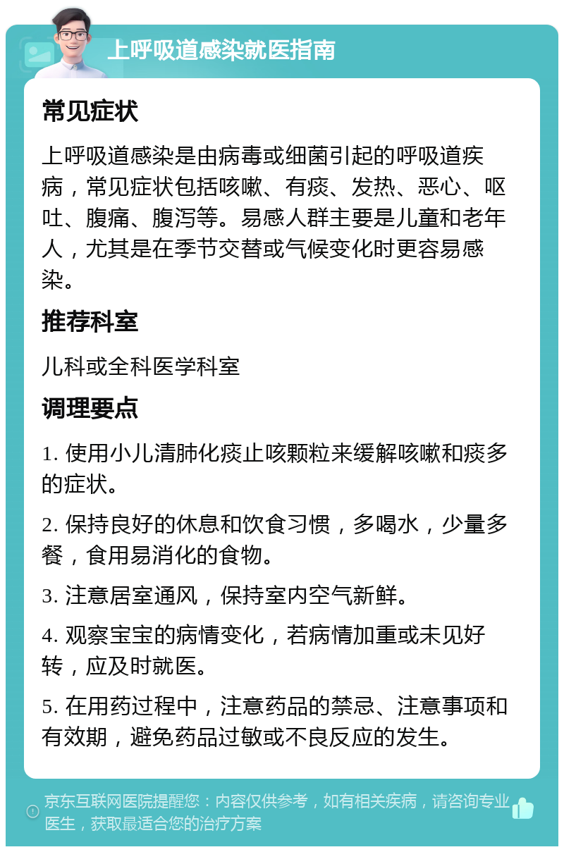 上呼吸道感染就医指南 常见症状 上呼吸道感染是由病毒或细菌引起的呼吸道疾病，常见症状包括咳嗽、有痰、发热、恶心、呕吐、腹痛、腹泻等。易感人群主要是儿童和老年人，尤其是在季节交替或气候变化时更容易感染。 推荐科室 儿科或全科医学科室 调理要点 1. 使用小儿清肺化痰止咳颗粒来缓解咳嗽和痰多的症状。 2. 保持良好的休息和饮食习惯，多喝水，少量多餐，食用易消化的食物。 3. 注意居室通风，保持室内空气新鲜。 4. 观察宝宝的病情变化，若病情加重或未见好转，应及时就医。 5. 在用药过程中，注意药品的禁忌、注意事项和有效期，避免药品过敏或不良反应的发生。