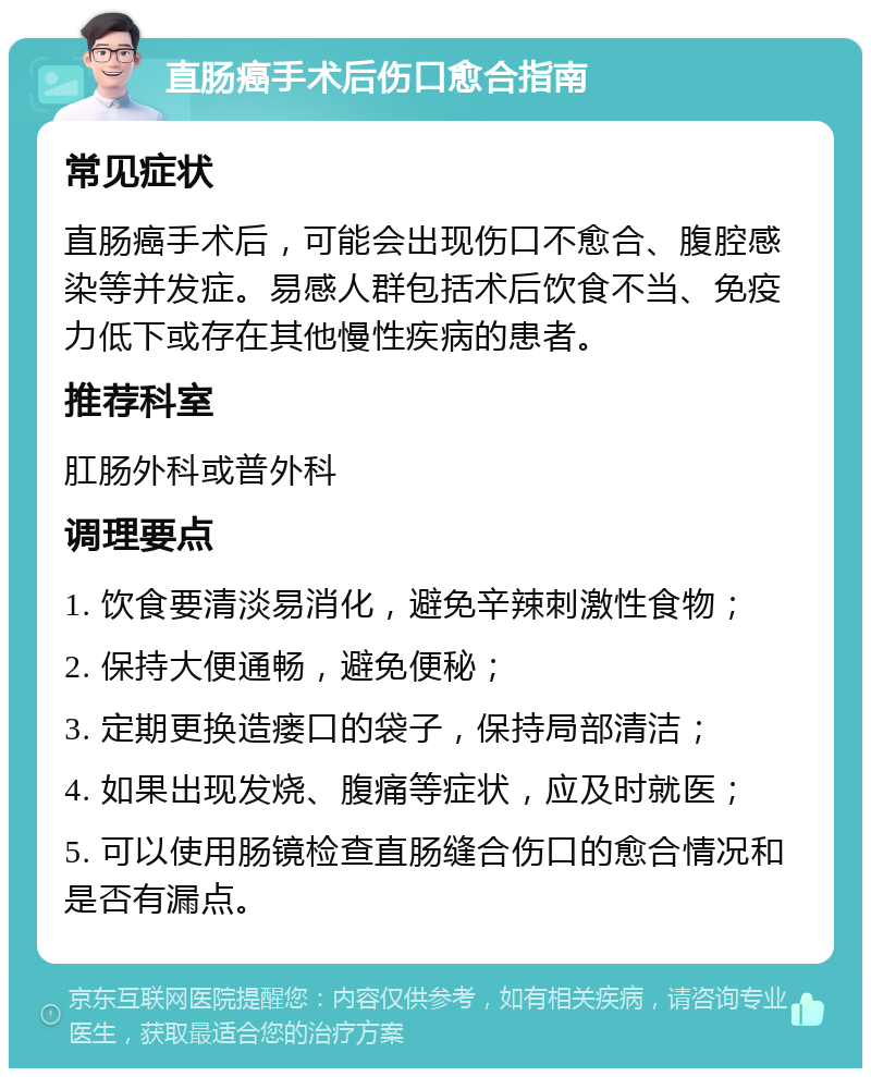 直肠癌手术后伤口愈合指南 常见症状 直肠癌手术后，可能会出现伤口不愈合、腹腔感染等并发症。易感人群包括术后饮食不当、免疫力低下或存在其他慢性疾病的患者。 推荐科室 肛肠外科或普外科 调理要点 1. 饮食要清淡易消化，避免辛辣刺激性食物； 2. 保持大便通畅，避免便秘； 3. 定期更换造瘘口的袋子，保持局部清洁； 4. 如果出现发烧、腹痛等症状，应及时就医； 5. 可以使用肠镜检查直肠缝合伤口的愈合情况和是否有漏点。