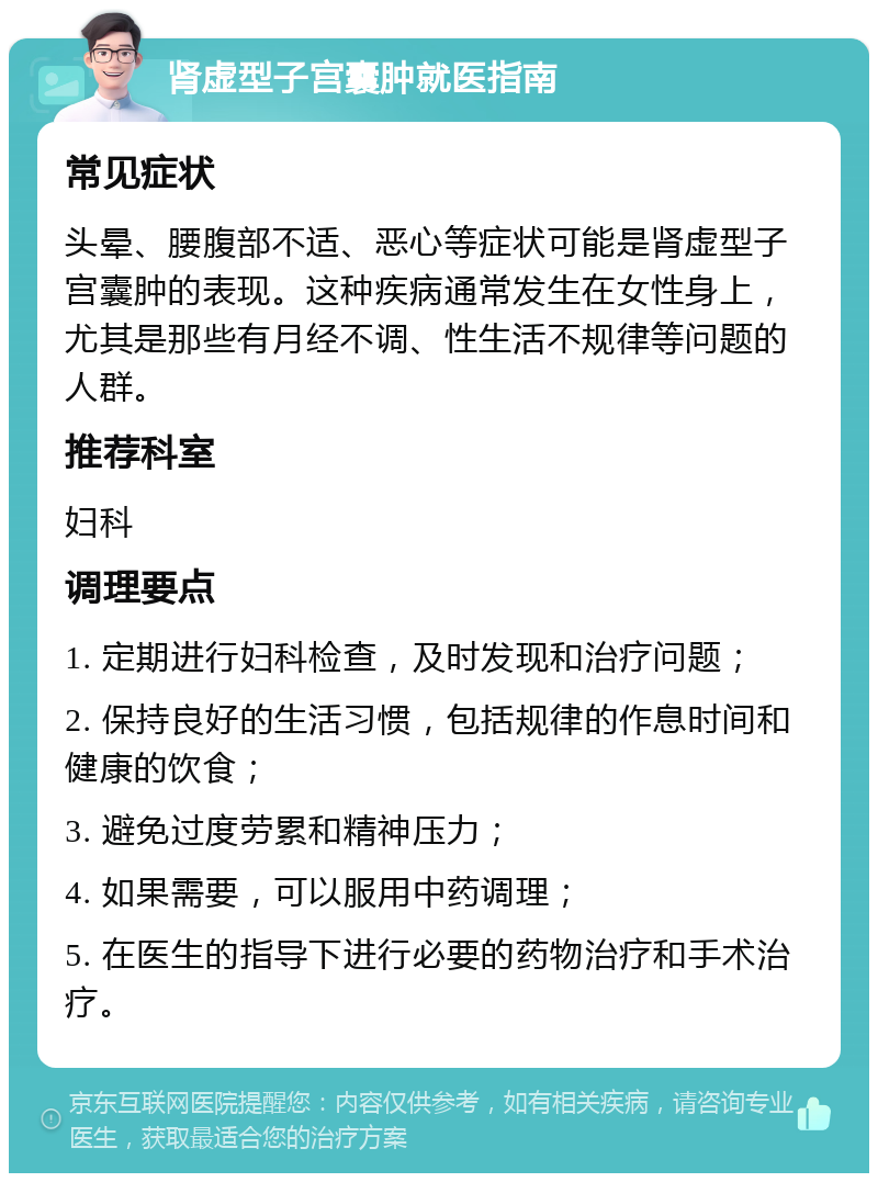 肾虚型子宫囊肿就医指南 常见症状 头晕、腰腹部不适、恶心等症状可能是肾虚型子宫囊肿的表现。这种疾病通常发生在女性身上，尤其是那些有月经不调、性生活不规律等问题的人群。 推荐科室 妇科 调理要点 1. 定期进行妇科检查，及时发现和治疗问题； 2. 保持良好的生活习惯，包括规律的作息时间和健康的饮食； 3. 避免过度劳累和精神压力； 4. 如果需要，可以服用中药调理； 5. 在医生的指导下进行必要的药物治疗和手术治疗。