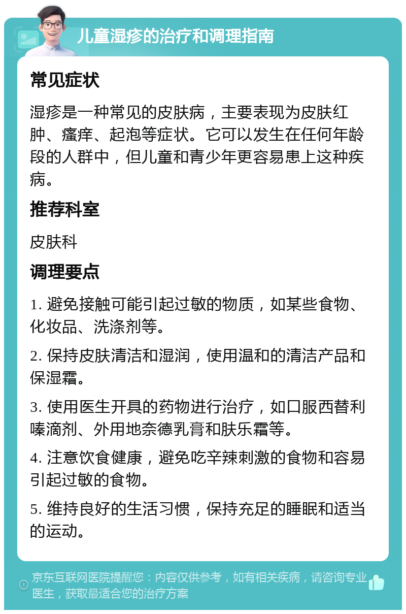 儿童湿疹的治疗和调理指南 常见症状 湿疹是一种常见的皮肤病，主要表现为皮肤红肿、瘙痒、起泡等症状。它可以发生在任何年龄段的人群中，但儿童和青少年更容易患上这种疾病。 推荐科室 皮肤科 调理要点 1. 避免接触可能引起过敏的物质，如某些食物、化妆品、洗涤剂等。 2. 保持皮肤清洁和湿润，使用温和的清洁产品和保湿霜。 3. 使用医生开具的药物进行治疗，如口服西替利嗪滴剂、外用地奈德乳膏和肤乐霜等。 4. 注意饮食健康，避免吃辛辣刺激的食物和容易引起过敏的食物。 5. 维持良好的生活习惯，保持充足的睡眠和适当的运动。